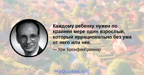 Каждому ребенку нужен по крайней мере один взрослый, который иррационально без ума от него или нее.