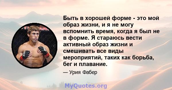 Быть в хорошей форме - это мой образ жизни, и я не могу вспомнить время, когда я был не в форме. Я стараюсь вести активный образ жизни и смешивать все виды мероприятий, таких как борьба, бег и плавание.