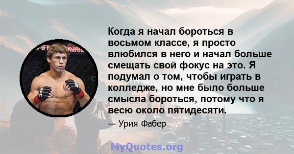 Когда я начал бороться в восьмом классе, я просто влюбился в него и начал больше смещать свой фокус на это. Я подумал о том, чтобы играть в колледже, но мне было больше смысла бороться, потому что я весю около