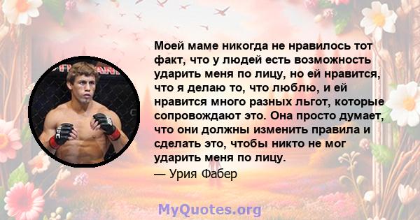 Моей маме никогда не нравилось тот факт, что у людей есть возможность ударить меня по лицу, но ей нравится, что я делаю то, что люблю, и ей нравится много разных льгот, которые сопровождают это. Она просто думает, что