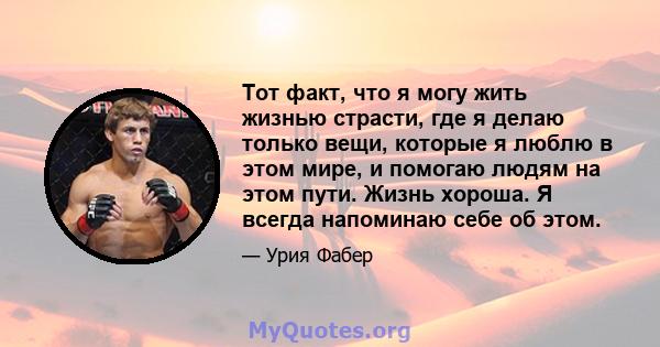 Тот факт, что я могу жить жизнью страсти, где я делаю только вещи, которые я люблю в этом мире, и помогаю людям на этом пути. Жизнь хороша. Я всегда напоминаю себе об этом.