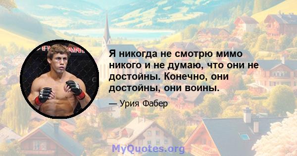 Я никогда не смотрю мимо никого и не думаю, что они не достойны. Конечно, они достойны, они воины.