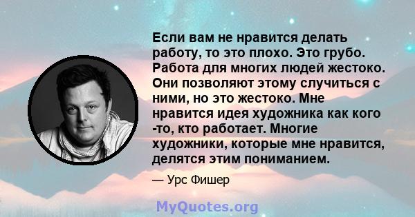 Если вам не нравится делать работу, то это плохо. Это грубо. Работа для многих людей жестоко. Они позволяют этому случиться с ними, но это жестоко. Мне нравится идея художника как кого -то, кто работает. Многие