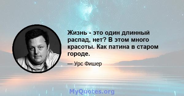 Жизнь - это один длинный распад, нет? В этом много красоты. Как патина в старом городе.