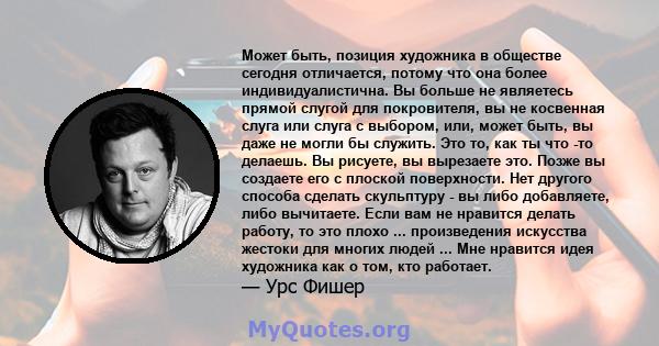 Может быть, позиция художника в обществе сегодня отличается, потому что она более индивидуалистична. Вы больше не являетесь прямой слугой для покровителя, вы не косвенная слуга или слуга с выбором, или, может быть, вы