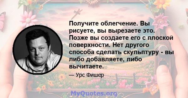 Получите облегчение. Вы рисуете, вы вырезаете это. Позже вы создаете его с плоской поверхности. Нет другого способа сделать скульптуру - вы либо добавляете, либо вычитаете.