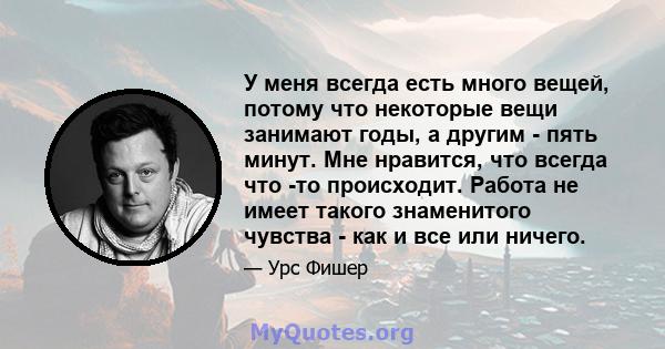 У меня всегда есть много вещей, потому что некоторые вещи занимают годы, а другим - пять минут. Мне нравится, что всегда что -то происходит. Работа не имеет такого знаменитого чувства - как и все или ничего.