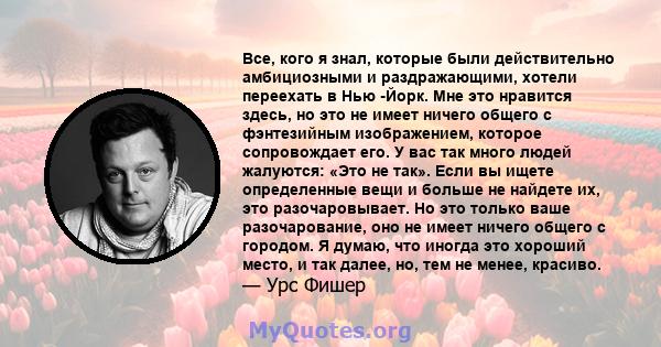 Все, кого я знал, которые были действительно амбициозными и раздражающими, хотели переехать в Нью -Йорк. Мне это нравится здесь, но это не имеет ничего общего с фэнтезийным изображением, которое сопровождает его. У вас