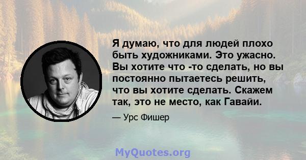 Я думаю, что для людей плохо быть художниками. Это ужасно. Вы хотите что -то сделать, но вы постоянно пытаетесь решить, что вы хотите сделать. Скажем так, это не место, как Гавайи.