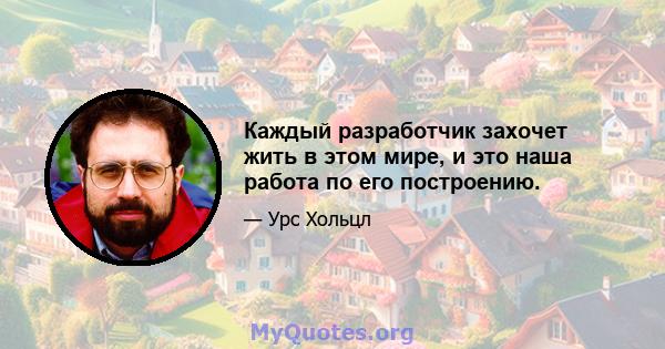 Каждый разработчик захочет жить в этом мире, и это наша работа по его построению.