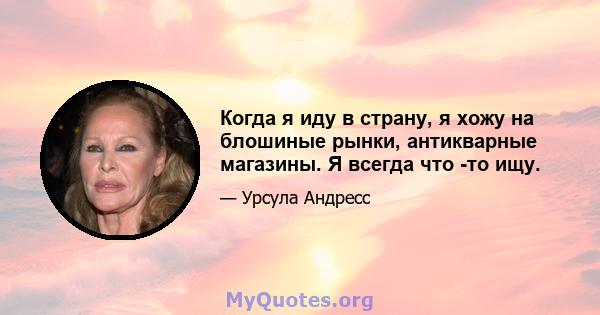 Когда я иду в страну, я хожу на блошиные рынки, антикварные магазины. Я всегда что -то ищу.