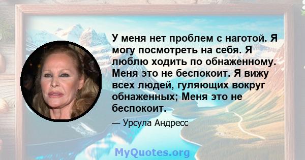 У меня нет проблем с наготой. Я могу посмотреть на себя. Я люблю ходить по обнаженному. Меня это не беспокоит. Я вижу всех людей, гуляющих вокруг обнаженных; Меня это не беспокоит.