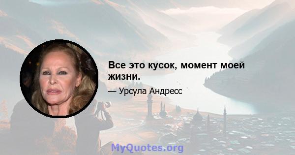 Все это кусок, момент моей жизни.