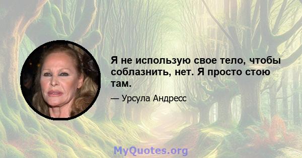 Я не использую свое тело, чтобы соблазнить, нет. Я просто стою там.