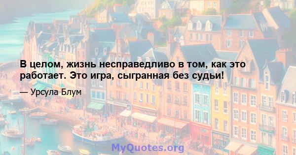 В целом, жизнь несправедливо в том, как это работает. Это игра, сыгранная без судьи!