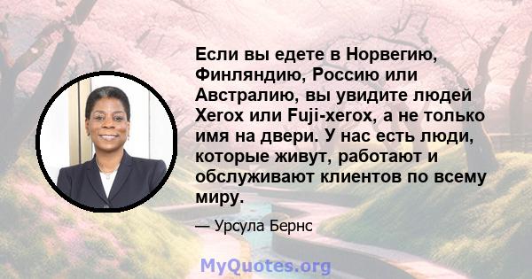 Если вы едете в Норвегию, Финляндию, Россию или Австралию, вы увидите людей Xerox или Fuji-xerox, а не только имя на двери. У нас есть люди, которые живут, работают и обслуживают клиентов по всему миру.