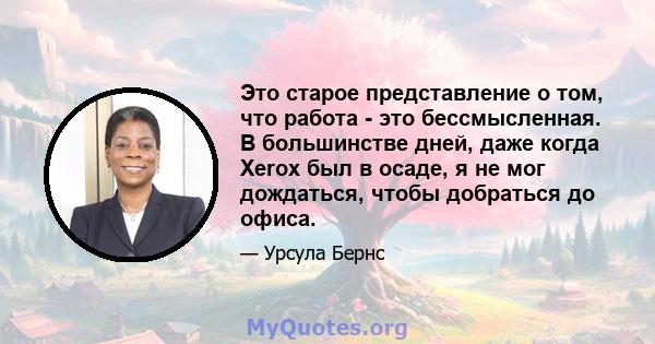 Это старое представление о том, что работа - это бессмысленная. В большинстве дней, даже когда Xerox был в осаде, я не мог дождаться, чтобы добраться до офиса.