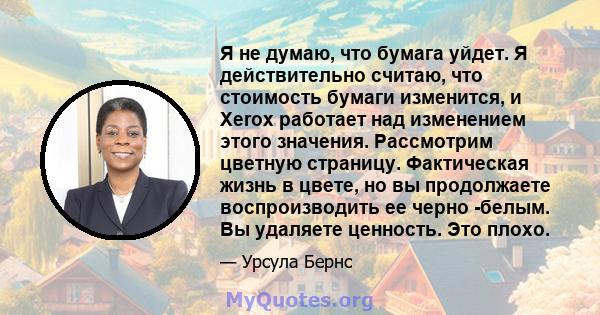 Я не думаю, что бумага уйдет. Я действительно считаю, что стоимость бумаги изменится, и Xerox работает над изменением этого значения. Рассмотрим цветную страницу. Фактическая жизнь в цвете, но вы продолжаете