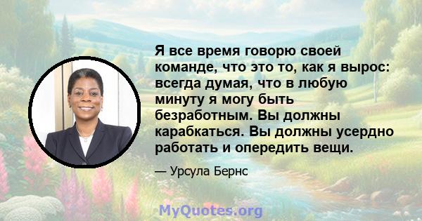 Я все время говорю своей команде, что это то, как я вырос: всегда думая, что в любую минуту я могу быть безработным. Вы должны карабкаться. Вы должны усердно работать и опередить вещи.