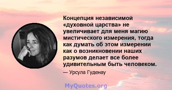 Концепция независимой «духовной царства» не увеличивает для меня магию мистического измерения, тогда как думать об этом измерении как о возникновении наших разумов делает все более удивительным быть человеком.