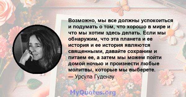 Возможно, мы все должны успокоиться и подумать о том, что хорошо в мире и что мы хотим здесь делать. Если мы обнаружим, что эта планета и ее история и ее история являются священными, давайте сохраним и питаем ее, а