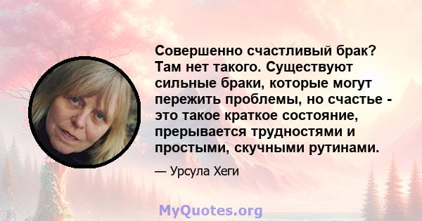 Совершенно счастливый брак? Там нет такого. Существуют сильные браки, которые могут пережить проблемы, но счастье - это такое краткое состояние, прерывается трудностями и простыми, скучными рутинами.