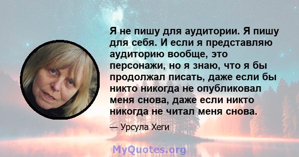 Я не пишу для аудитории. Я пишу для себя. И если я представляю аудиторию вообще, это персонажи, но я знаю, что я бы продолжал писать, даже если бы никто никогда не опубликовал меня снова, даже если никто никогда не