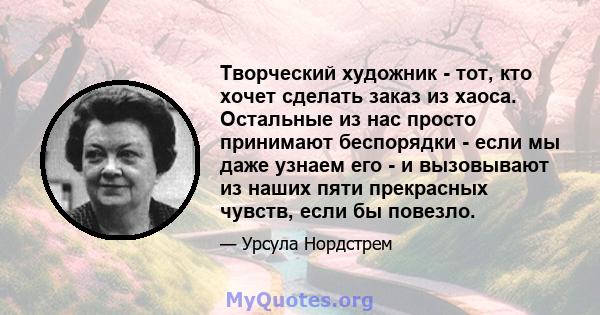 Творческий художник - тот, кто хочет сделать заказ из хаоса. Остальные из нас просто принимают беспорядки - если мы даже узнаем его - и вызовывают из наших пяти прекрасных чувств, если бы повезло.