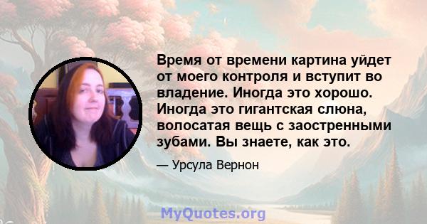 Время от времени картина уйдет от моего контроля и вступит во владение. Иногда это хорошо. Иногда это гигантская слюна, волосатая вещь с заостренными зубами. Вы знаете, как это.