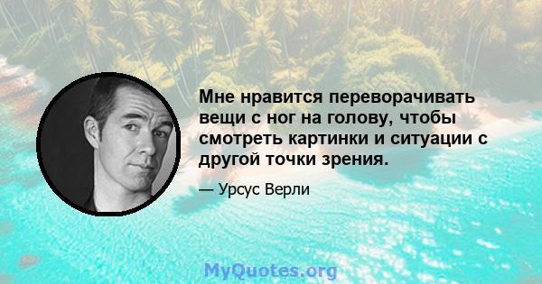 Мне нравится переворачивать вещи с ног на голову, чтобы смотреть картинки и ситуации с другой точки зрения.