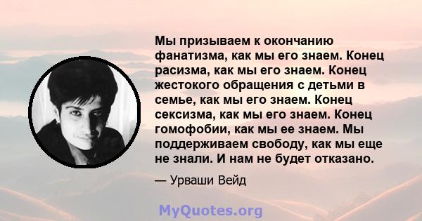 Мы призываем к окончанию фанатизма, как мы его знаем. Конец расизма, как мы его знаем. Конец жестокого обращения с детьми в семье, как мы его знаем. Конец сексизма, как мы его знаем. Конец гомофобии, как мы ее знаем. Мы 