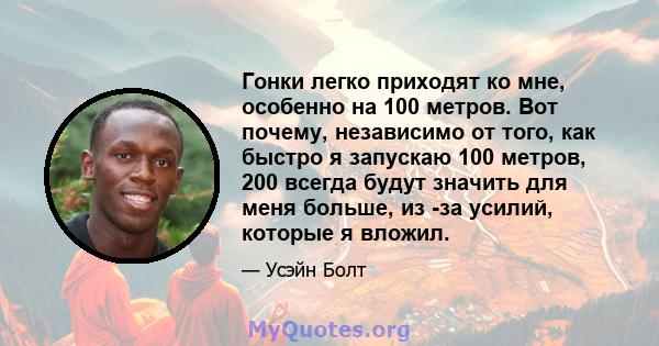 Гонки легко приходят ко мне, особенно на 100 метров. Вот почему, независимо от того, как быстро я запускаю 100 метров, 200 всегда будут значить для меня больше, из -за усилий, которые я вложил.