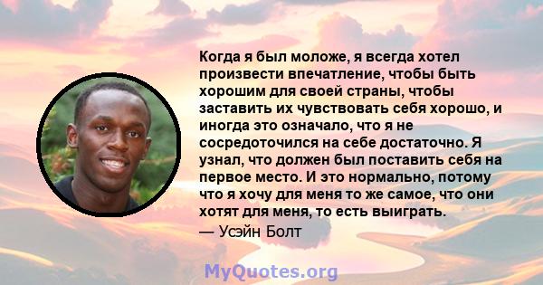 Когда я был моложе, я всегда хотел произвести впечатление, чтобы быть хорошим для своей страны, чтобы заставить их чувствовать себя хорошо, и иногда это означало, что я не сосредоточился на себе достаточно. Я узнал, что 