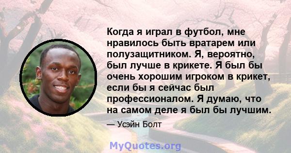 Когда я играл в футбол, мне нравилось быть вратарем или полузащитником. Я, вероятно, был лучше в крикете. Я был бы очень хорошим игроком в крикет, если бы я сейчас был профессионалом. Я думаю, что на самом деле я был бы 