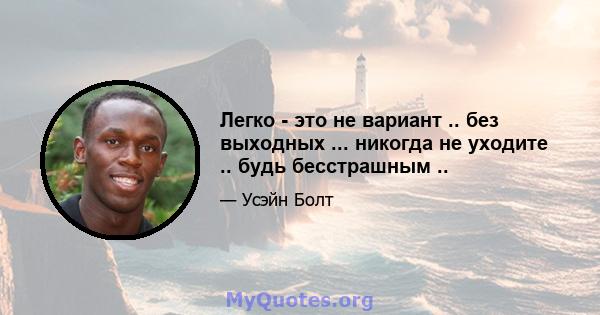 Легко - это не вариант .. без выходных ... никогда не уходите .. будь бесстрашным ..