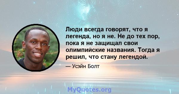 Люди всегда говорят, что я легенда, но я не. Не до тех пор, пока я не защищал свои олимпийские названия. Тогда я решил, что стану легендой.