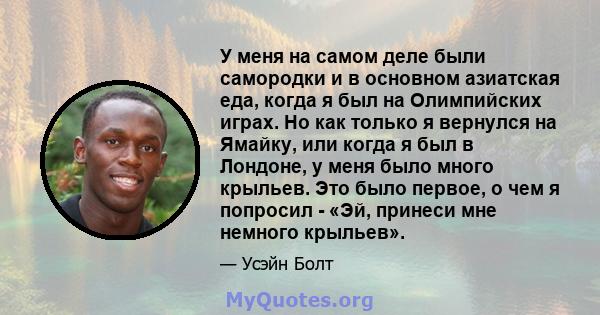 У меня на самом деле были самородки и в основном азиатская еда, когда я был на Олимпийских играх. Но как только я вернулся на Ямайку, или когда я был в Лондоне, у меня было много крыльев. Это было первое, о чем я