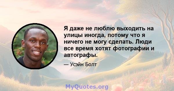 Я даже не люблю выходить на улицы иногда, потому что я ничего не могу сделать. Люди все время хотят фотографии и автографы.