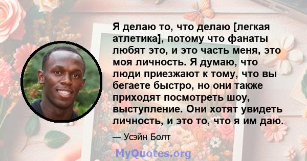 Я делаю то, что делаю [легкая атлетика], потому что фанаты любят это, и это часть меня, это моя личность. Я думаю, что люди приезжают к тому, что вы бегаете быстро, но они также приходят посмотреть шоу, выступление. Они 