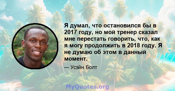 Я думал, что остановился бы в 2017 году, но мой тренер сказал мне перестать говорить, что, как я могу продолжить в 2018 году. Я не думаю об этом в данный момент.