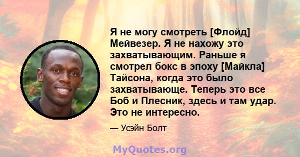 Я не могу смотреть [Флойд] Мейвезер. Я не нахожу это захватывающим. Раньше я смотрел бокс в эпоху [Майкла] Тайсона, когда это было захватывающе. Теперь это все Боб и Плесник, здесь и там удар. Это не интересно.