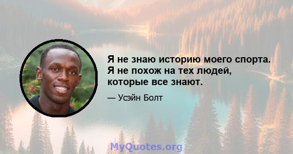 Я не знаю историю моего спорта. Я не похож на тех людей, которые все знают.