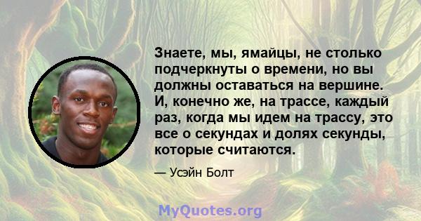 Знаете, мы, ямайцы, не столько подчеркнуты о времени, но вы должны оставаться на вершине. И, конечно же, на трассе, каждый раз, когда мы идем на трассу, это все о секундах и долях секунды, которые считаются.