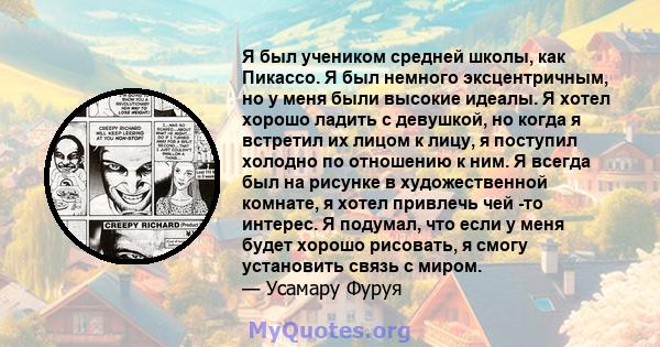 Я был учеником средней школы, как Пикассо. Я был немного эксцентричным, но у меня были высокие идеалы. Я хотел хорошо ладить с девушкой, но когда я встретил их лицом к лицу, я поступил холодно по отношению к ним. Я