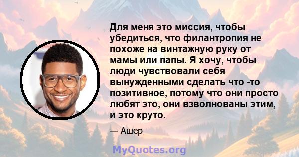 Для меня это миссия, чтобы убедиться, что филантропия не похоже на винтажную руку от мамы или папы. Я хочу, чтобы люди чувствовали себя вынужденными сделать что -то позитивное, потому что они просто любят это, они