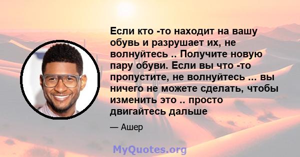 Если кто -то находит на вашу обувь и разрушает их, не волнуйтесь .. Получите новую пару обуви. Если вы что -то пропустите, не волнуйтесь ... вы ничего не можете сделать, чтобы изменить это .. просто двигайтесь дальше