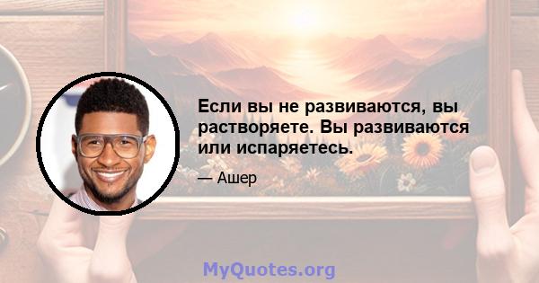 Если вы не развиваются, вы растворяете. Вы развиваются или испаряетесь.