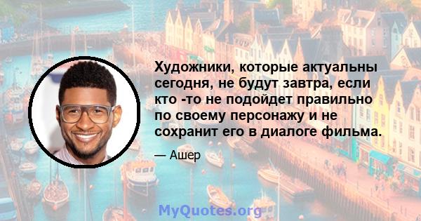 Художники, которые актуальны сегодня, не будут завтра, если кто -то не подойдет правильно по своему персонажу и не сохранит его в диалоге фильма.