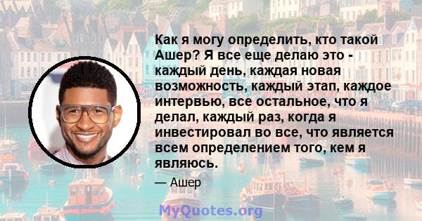 Как я могу определить, кто такой Ашер? Я все еще делаю это - каждый день, каждая новая возможность, каждый этап, каждое интервью, все остальное, что я делал, каждый раз, когда я инвестировал во все, что является всем