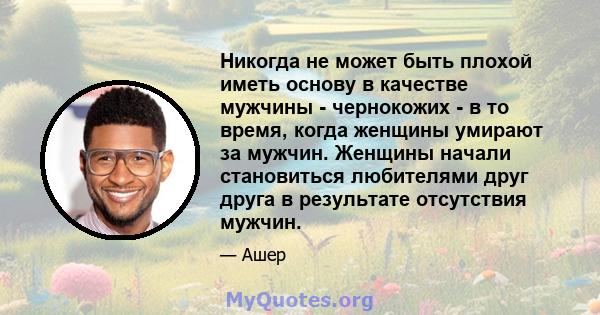 Никогда не может быть плохой иметь основу в качестве мужчины - чернокожих - в то время, когда женщины умирают за мужчин. Женщины начали становиться любителями друг друга в результате отсутствия мужчин.